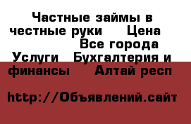 Частные займы в честные руки!  › Цена ­ 2 000 000 - Все города Услуги » Бухгалтерия и финансы   . Алтай респ.